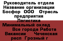 Руководитель отдела › Название организации ­ Босфор, ООО › Отрасль предприятия ­ Логистика › Минимальный оклад ­ 35 000 - Все города Работа » Вакансии   . Чеченская респ.,Грозный г.